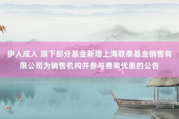 伊人成人 旗下部分基金新增上海联泰基金销售有限公司为销售机构并参与费率优惠的公告