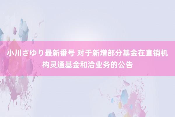 小川さゆり最新番号 对于新增部分基金在直销机构灵通基金和洽业务的公告