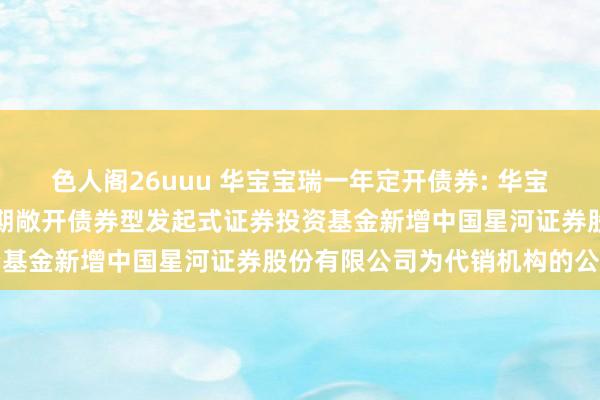 色人阁26uuu 华宝宝瑞一年定开债券: 华宝基金对于华宝宝瑞一年如期敞开债券型发起式证券投资基金新增中国星河证券股份有限公司为代销机构的公告