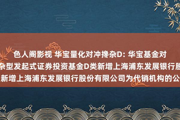 色人阁影视 华宝量化对冲搀杂D: 华宝基金对于华宝量化对冲计策搀杂型发起式证券投资基金D类新增上海浦东发展银行股份有限公司为代销机构的公告