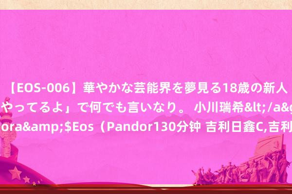 【EOS-006】華やかな芸能界を夢見る18歳の新人タレントは「みんなやってるよ」で何でも言いなり。 小川瑞希</a>2014-04-15Pandora&$Eos（Pandor130分钟 吉利日鑫C，吉利金管家货币C: 对于新增国联证券股份有限公司为旗下基金销售机构的公告