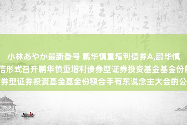 小林あやか最新番号 鹏华慎重增利债券A，鹏华慎重增利债券C: 对于以通信形式召开鹏华慎重增利债券型证券投资基金基金份额合手有东说念主大会的公告