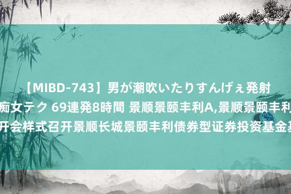 【MIBD-743】男が潮吹いたりすんげぇ発射しちゃう！ 女神の痴女テク 69連発8時間 景顺景颐丰利A，景顺景颐丰利C: 景顺对于以通信开会样式召开景顺长城景颐丰利债券型证券投资基金基金份额合手有东谈主大会的第一次领导性公告