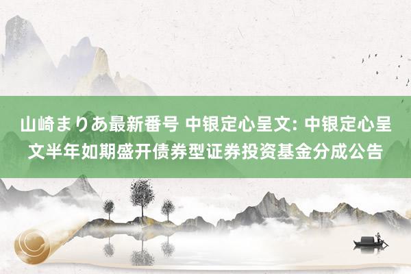 山崎まりあ最新番号 中银定心呈文: 中银定心呈文半年如期盛开债券型证券投资基金分成公告