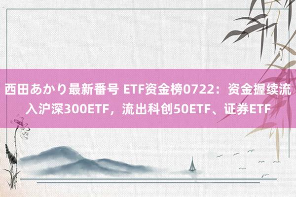 西田あかり最新番号 ETF资金榜0722：资金握续流入沪深300ETF，流出科创50ETF、证券ETF