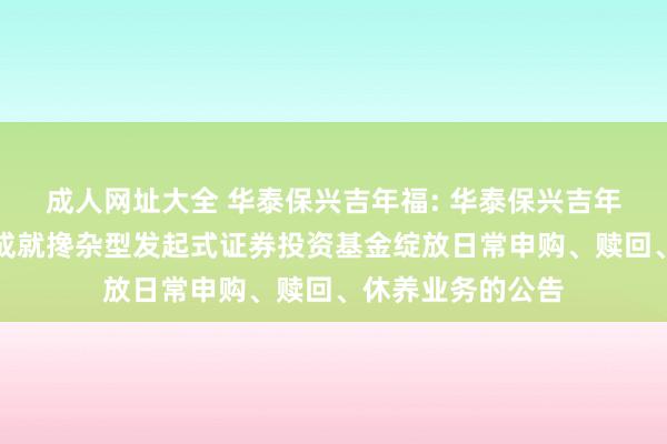 成人网址大全 华泰保兴吉年福: 华泰保兴吉年福按期绽放无邪成就搀杂型发起式证券投资基金绽放日常申购、赎回、休养业务的公告