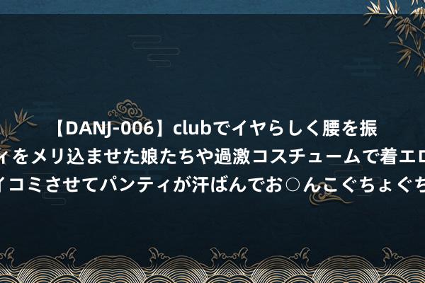 【DANJ-006】clubでイヤらしく腰を振る乱痴気ダンス！パンティをメリ込ませた娘たちや過激コスチュームで着エロやマン土手くっきりクイコミさせてパンティが汗ばんでお○んこぐちょぐちょで勃起しまくりです。 董卿：从风雨中走来，以优雅姿态开放清明