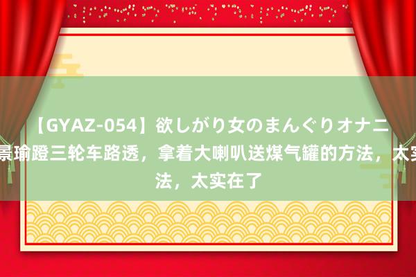 【GYAZ-054】欲しがり女のまんぐりオナニー 黄景瑜蹬三轮车路透，拿着大喇叭送煤气罐的方法，太实在了