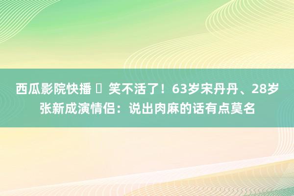 西瓜影院快播 ​笑不活了！63岁宋丹丹、28岁张新成演情侣：说出肉麻的话有点莫名