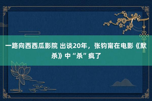 一路向西西瓜影院 出谈20年，张钧甯在电影《默杀》中“杀”疯了