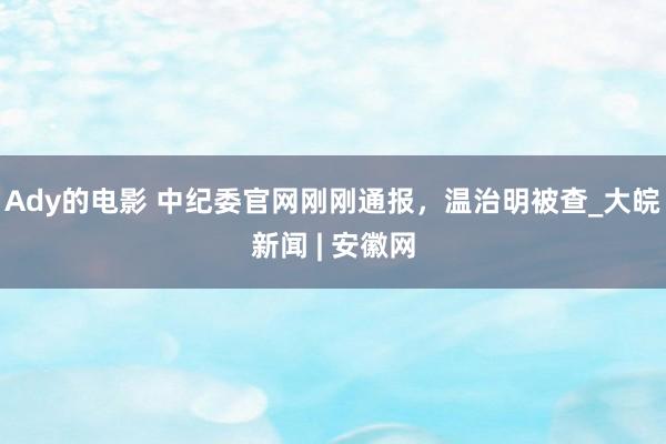 Ady的电影 中纪委官网刚刚通报，温治明被查_大皖新闻 | 安徽网