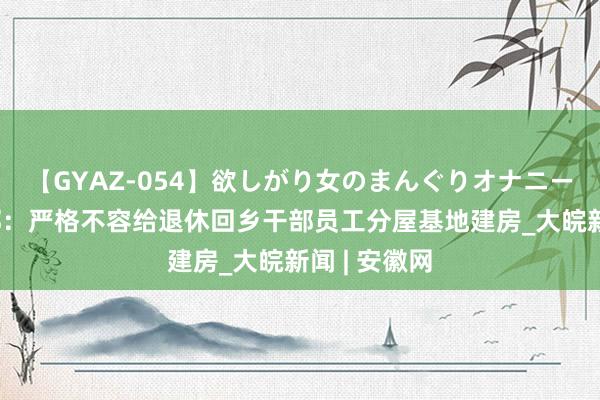 【GYAZ-054】欲しがり女のまんぐりオナニー 农业农村部：严格不容给退休回乡干部员工分屋基地建房_大皖新闻 | 安徽网