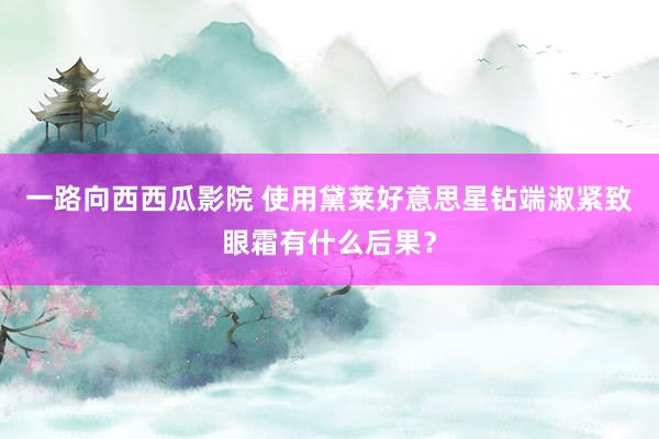 一路向西西瓜影院 使用黛莱好意思星钻端淑紧致眼霜有什么后果？