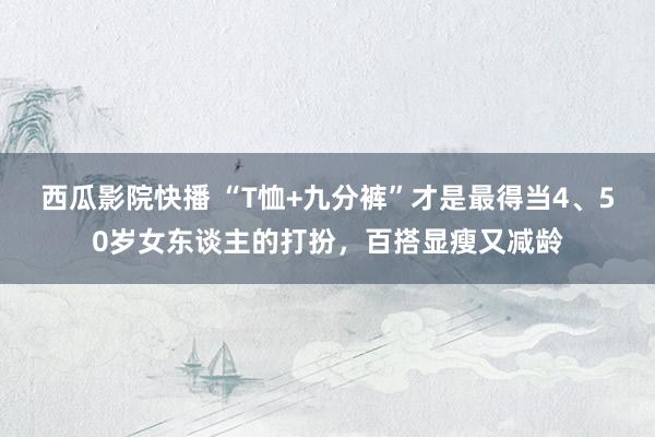 西瓜影院快播 “T恤+九分裤”才是最得当4、50岁女东谈主的打扮，百搭显瘦又减龄