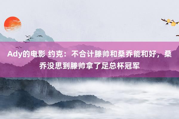 Ady的电影 约克：不合计滕帅和桑乔能和好，桑乔没思到滕帅拿了足总杯冠军