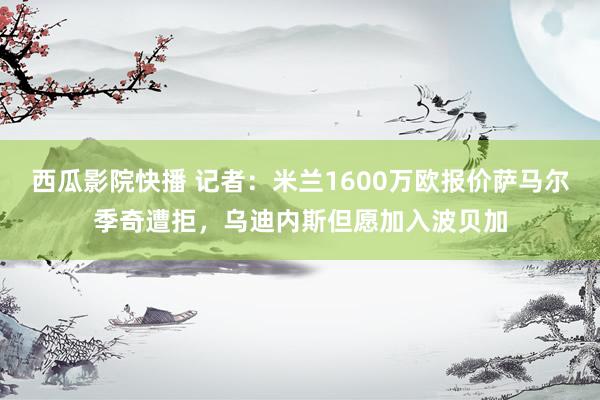 西瓜影院快播 记者：米兰1600万欧报价萨马尔季奇遭拒，乌迪内斯但愿加入波贝加