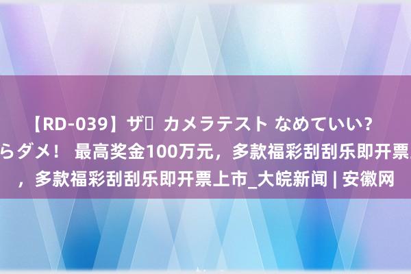 【RD-039】ザ・カメラテスト なめていい？ あ！そこは濡れてるからダメ！ 最高奖金100万元，多款福彩刮刮乐即开票上市_大皖新闻 | 安徽网