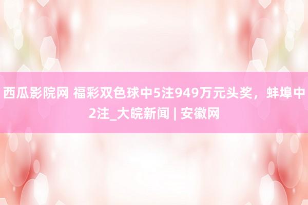 西瓜影院网 福彩双色球中5注949万元头奖，蚌埠中2注_大皖新闻 | 安徽网