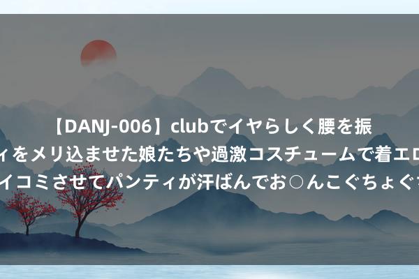 【DANJ-006】clubでイヤらしく腰を振る乱痴気ダンス！パンティをメリ込ませた娘たちや過激コスチュームで着エロやマン土手くっきりクイコミさせてパンティが汗ばんでお○んこぐちょぐちょで勃起しまくりです。 E5新车行将上市！祥瑞官方下场解决坏心水军了