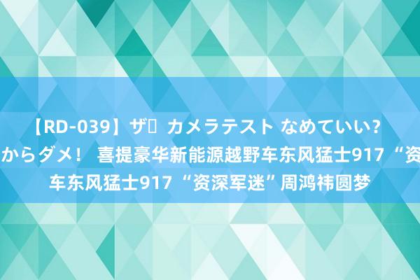 【RD-039】ザ・カメラテスト なめていい？ あ！そこは濡れてるからダメ！ 喜提豪华新能源越野车东风猛士917 “资深军迷”周鸿祎圆梦