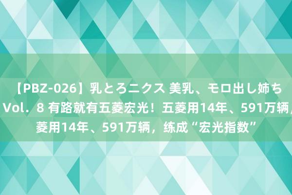 【PBZ-026】乳とろニクス 美乳、モロ出し姉ちゃん揉みたおし。 Vol．8 有路就有五菱宏光！五菱用14年、591万辆，练成“宏光指数”