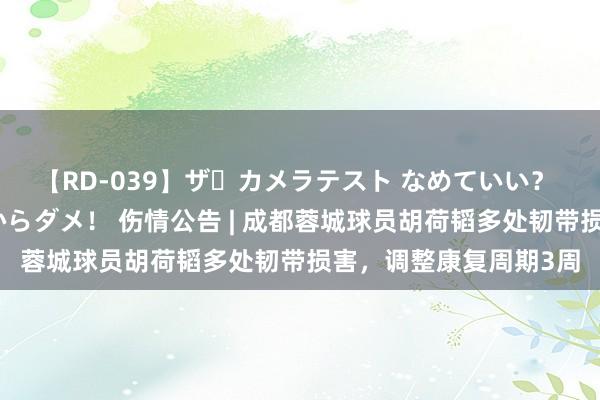 【RD-039】ザ・カメラテスト なめていい？ あ！そこは濡れてるからダメ！ 伤情公告 | 成都蓉城球员胡荷韬多处韧带损害，调整康复周期3周