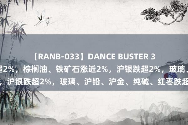 【RANB-033】DANCE BUSTER 3 期货收评：菜油、工业硅涨超2%，棕榈油、铁矿石涨近2%，沪银跌超2%，玻璃、沪铅、沪金、纯碱、红枣跌超1%