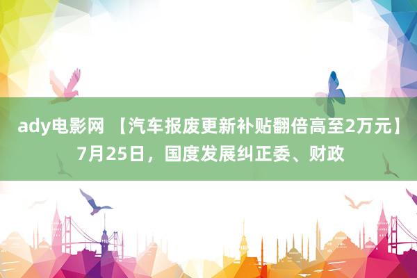 ady电影网 【汽车报废更新补贴翻倍高至2万元】 7月25日，国度发展纠正委、财政