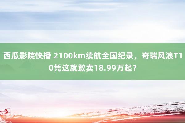 西瓜影院快播 2100km续航全国纪录，奇瑞风浪T10凭这就敢卖18.99万起？