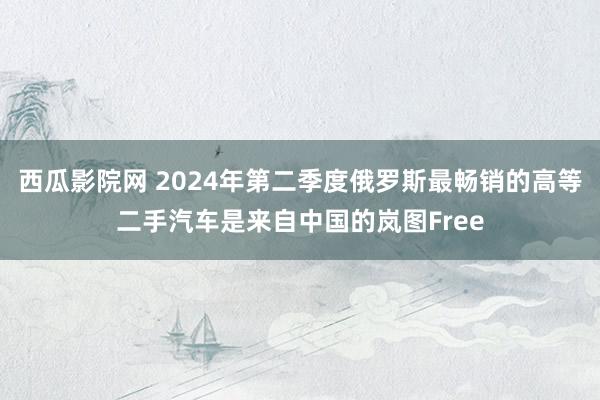 西瓜影院网 2024年第二季度俄罗斯最畅销的高等二手汽车是来自中国的岚图Free