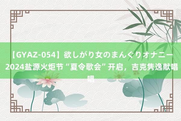 【GYAZ-054】欲しがり女のまんぐりオナニー 2024盐源火炬节“夏令歌会”开启，吉克隽逸献唱