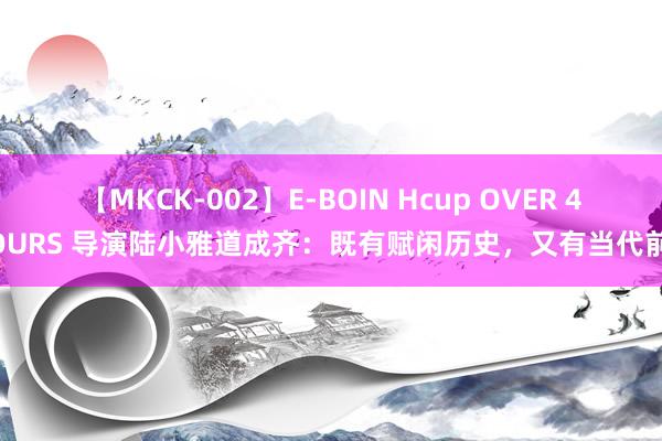 【MKCK-002】E-BOIN Hcup OVER 4HOURS 导演陆小雅道成齐：既有赋闲历史，又有当代前卫