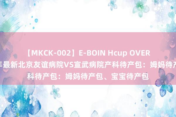 【MKCK-002】E-BOIN Hcup OVER 4HOURS 2024年最新北京友谊病院VS宣武病院产科待产包：姆妈待产包、宝宝待产包