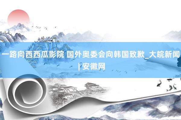 一路向西西瓜影院 国外奥委会向韩国致歉_大皖新闻 | 安徽网