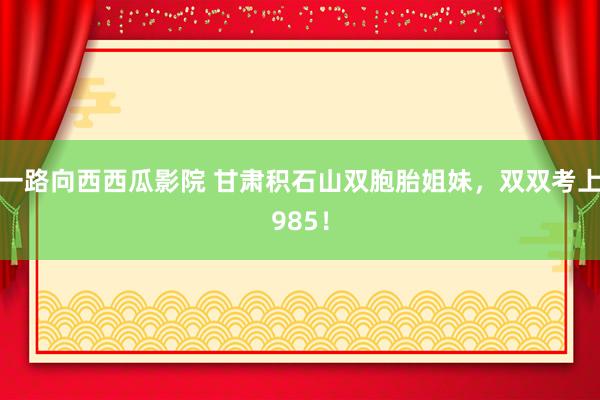 一路向西西瓜影院 甘肃积石山双胞胎姐妹，双双考上985！