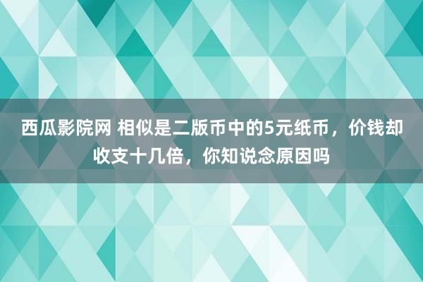 西瓜影院网 相似是二版币中的5元纸币，价钱却收支十几倍，你知说念原因吗