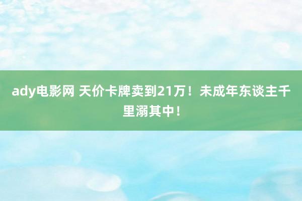 ady电影网 天价卡牌卖到21万！未成年东谈主千里溺其中！