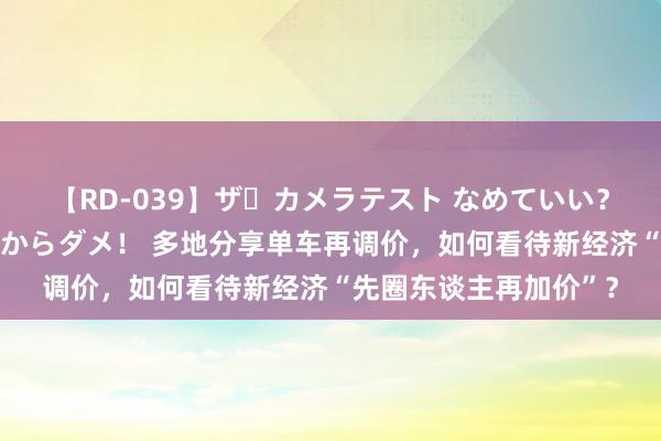 【RD-039】ザ・カメラテスト なめていい？ あ！そこは濡れてるからダメ！ 多地分享单车再调价，如何看待新经济“先圈东谈主再加价”？