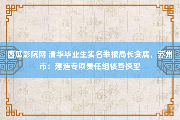 西瓜影院网 清华毕业生实名举报局长贪腐，苏州市：建造专项责任组核查探望