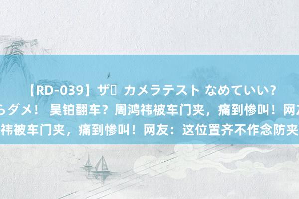 【RD-039】ザ・カメラテスト なめていい？ あ！そこは濡れてるからダメ！ 昊铂翻车？周鸿祎被车门夹，痛到惨叫！网友：这位置齐不作念防夹
