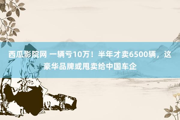 西瓜影院网 一辆亏10万！半年才卖6500辆，这豪华品牌或甩卖给中国车企