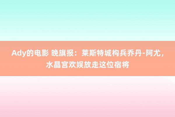 Ady的电影 晚旗报：莱斯特城构兵乔丹-阿尤，水晶宫欢娱放走这位宿将