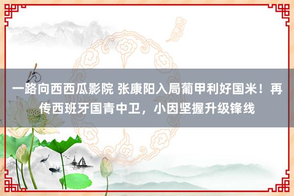 一路向西西瓜影院 张康阳入局葡甲利好国米！再传西班牙国青中卫，小因坚握升级锋线