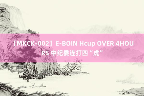 【MKCK-002】E-BOIN Hcup OVER 4HOURS 中纪委连打四“虎”