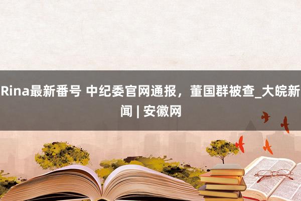 Rina最新番号 中纪委官网通报，董国群被查_大皖新闻 | 安徽网