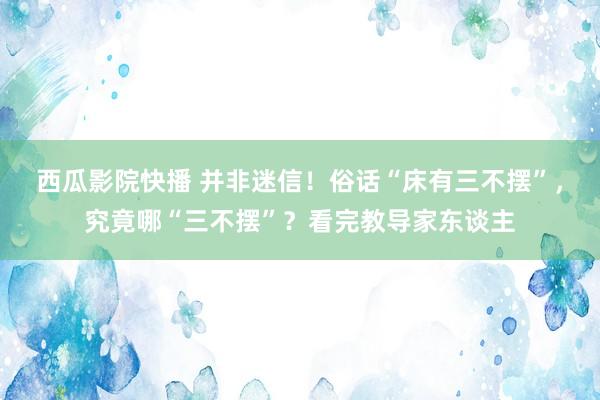 西瓜影院快播 并非迷信！俗话“床有三不摆”，究竟哪“三不摆”？看完教导家东谈主