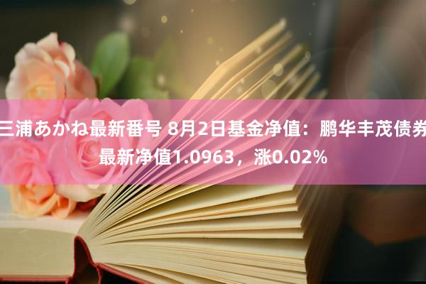 三浦あかね最新番号 8月2日基金净值：鹏华丰茂债券最新净值1.0963，涨0.02%