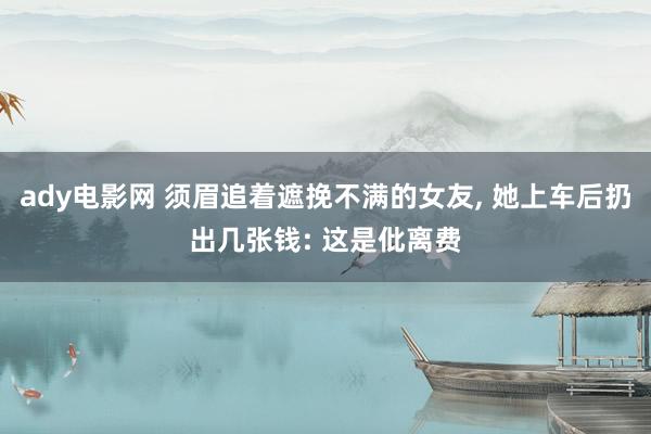 ady电影网 须眉追着遮挽不满的女友， 她上车后扔出几张钱: 这是仳离费