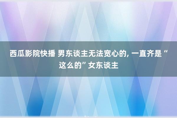 西瓜影院快播 男东谈主无法宽心的， 一直齐是“这么的”女东谈主