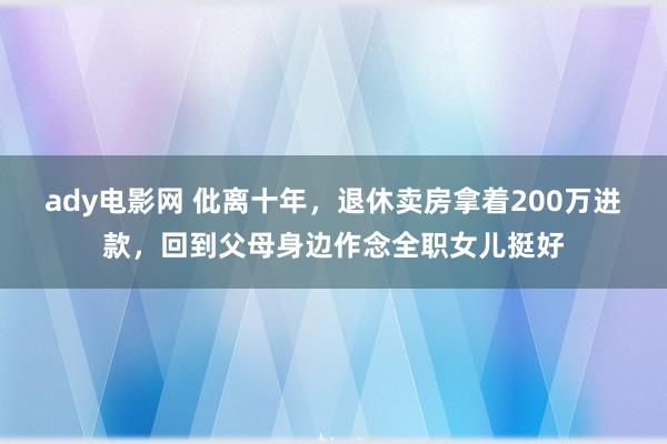 ady电影网 仳离十年，退休卖房拿着200万进款，回到父母身边作念全职女儿挺好